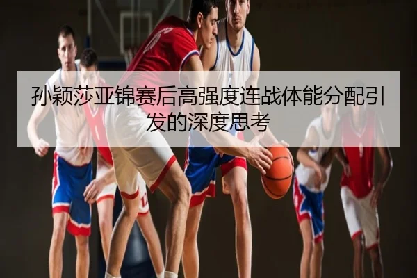 孙颖莎亚锦赛后高强度连战体能分配引发的深度思考
