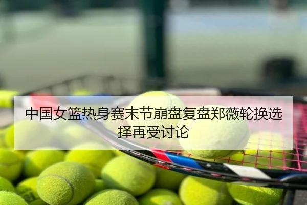 中国女篮热身赛末节崩盘复盘郑薇轮换选择再受讨论