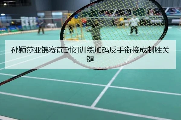 孙颖莎亚锦赛前封闭训练加码反手衔接成制胜关键