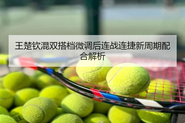 王楚钦混双搭档微调后连战连捷新周期配合解析
