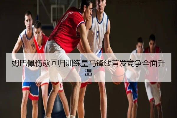 姆巴佩伤愈回归训练皇马锋线首发竞争全面升温