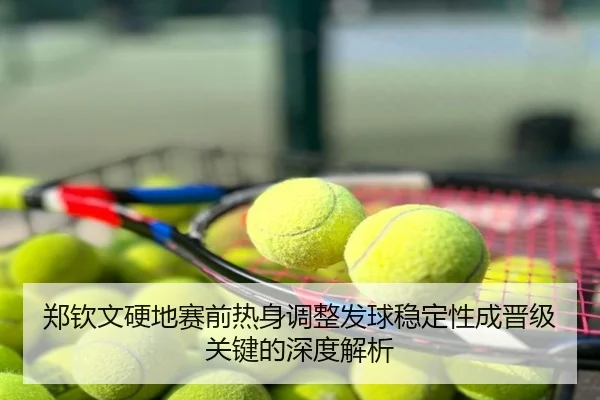 郑钦文硬地赛前热身调整发球稳定性成晋级关键的深度解析