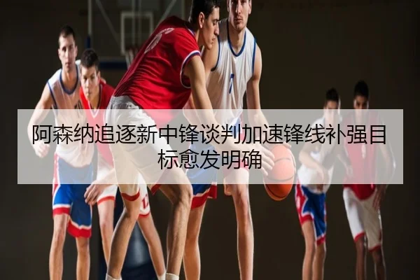 阿森纳追逐新中锋谈判加速锋线补强目标愈发明确