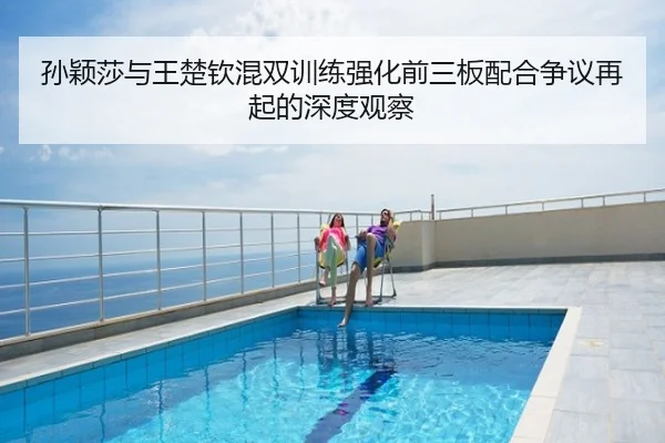 孙颖莎与王楚钦混双训练强化前三板配合争议再起的深度观察