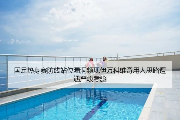 国足热身赛防线站位漏洞频现伊万科维奇用人思路遭遇严峻考验