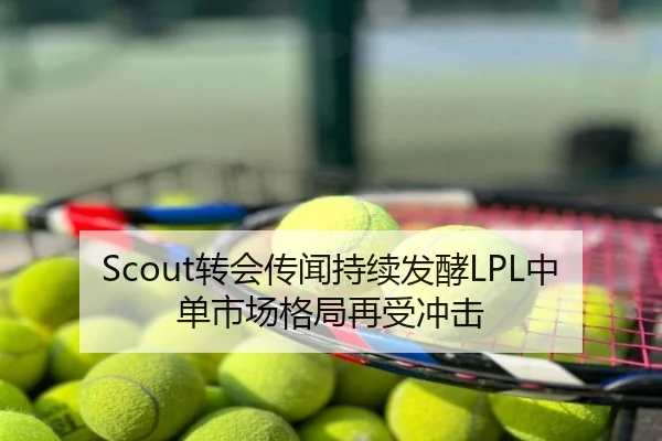 Scout转会传闻持续发酵LPL中单市场格局再受冲击